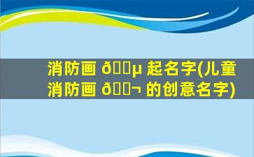 消防画 🌵 起名字(儿童消防画 🐬 的创意名字)